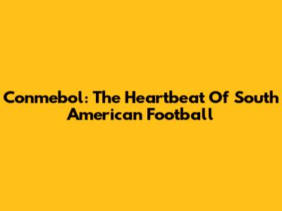 Conmebol: The Heartbeat Of South American Football