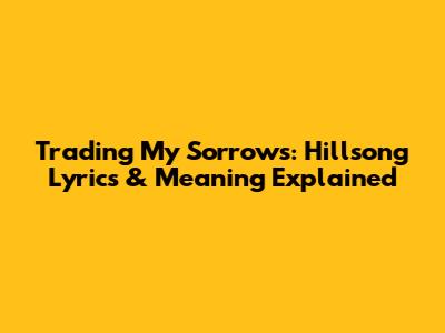 Trading My Sorrows: Hillsong Lyrics & Meaning Explained